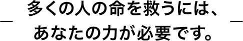 多くの人の命を救うには、あなたの力が必要です。