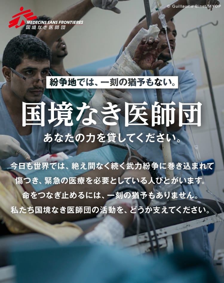 MEDECINS SANS FRONTIERES 国境なき医師団 紛争地では、一刻の猶予もない。国境なき医師団に あなたの力を貸してください。 今日も世界では、絶え間なく続く武力紛争に巻き込まれて傷つき、緊急の医療を必要としている人びとがいます。命をつなぎ止めるには、一刻の猶予もありません。私たち国境なき医師団の活動を、どうか支えてください