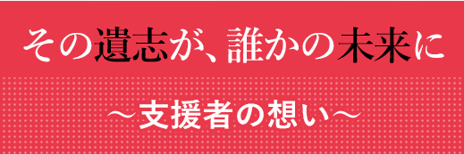 その遺志が、誰かの未来に。～支援者たちの想い～