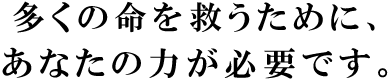 多くの人の命を救うために、 あなたの力が必要です。