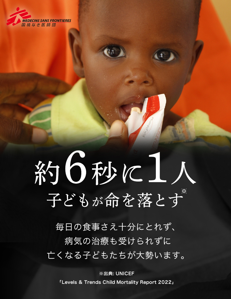 MEDECINS SANS FRONTIERES 6秒に1人 子どもが命を落とす※ 毎日の食事さえ十分にとれず、病気の治療も受けられずに亡くなる子どもたちが大勢います。 ※出典: UNICEF「Levels & Trends Child Mortality Report 2022」