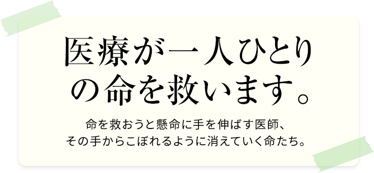 医療が一人ひとり の命を救います。命を救おうと懸命に手を伸ばす医師、その手からこぼれるように消えていく命たち。