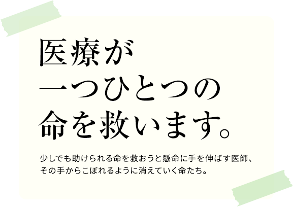 医療が一つひとつの命を救います。少しでも助けられる命を救おうと懸命に手を伸ばす医師、その手からこぼれるように消えていく命たち。