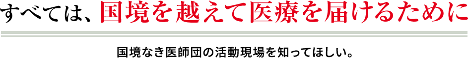 すべては、国境を越えて医療を届けるために 国境なき医師団の活動現場を知ってほしい。