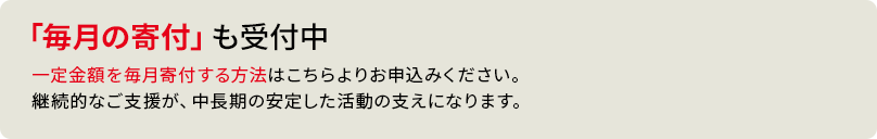 「毎月の寄付」も受付中 一定金額を毎月寄付する方法はこちらよりお申込みください。継続的なご支援が、中長期の安定した活動の支えになります。
