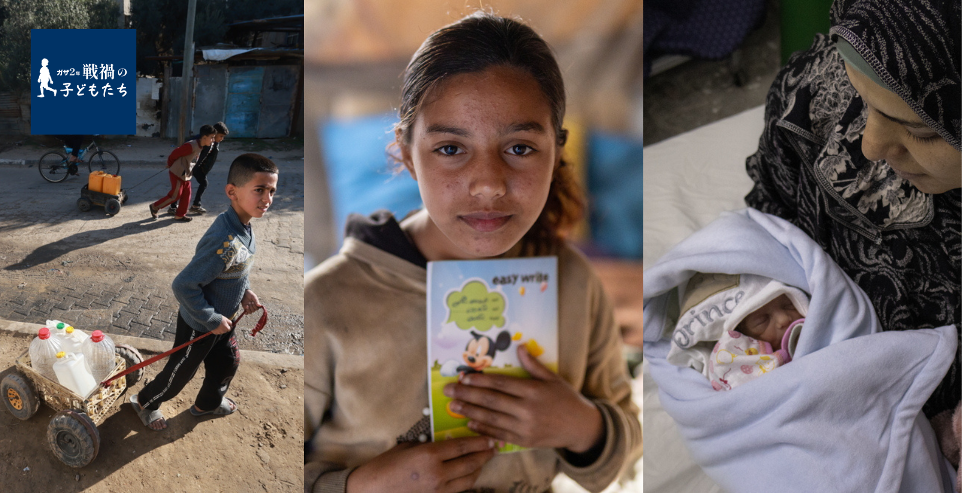 (左)ポリタンクを引いて給水所へ向かう子どもたち=2024年1月18日 © MSF/(中央)テントで避難生活を送る少女。「将来はお医者さんになって、子どもを治療したい」=2025年3月13日 © Motassem Abu Aser/(右)生まれたばかりの我が子を抱く母親=2024年3月23日 © Annie Thibault/MSF